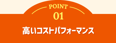 POINT 01 高いコストパフォーマンス