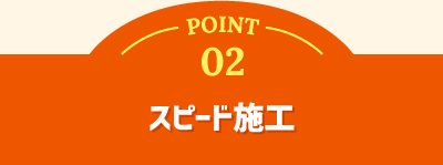 POINT 02 スピード施工
