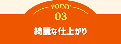 POINT 03 綺麗な仕上がり
